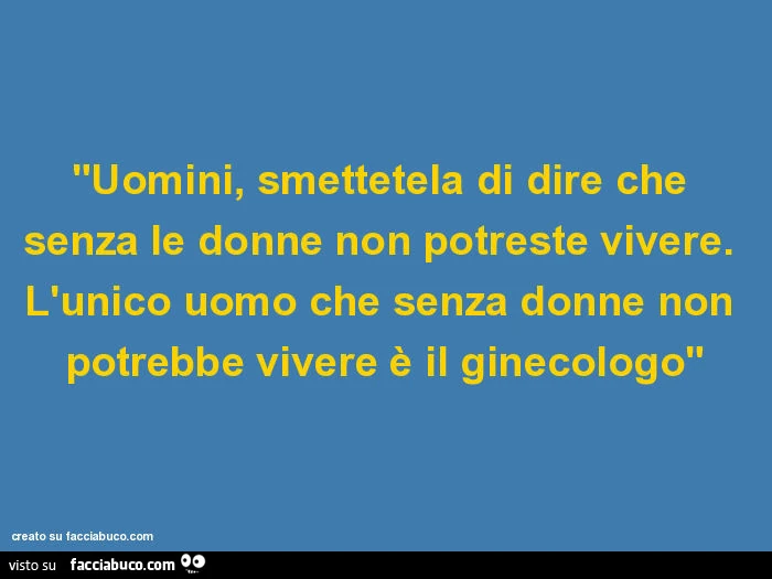 "uomini, smettetela di dire che senza le donne non potreste vivere. L'unico uomo che senza donne non potrebbe vivere è il ginecologo"