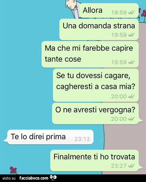 Allora una domanda strana ma che mi farebbe capire tante cose, se tu dovessi cagare, cagheresti a casa mia? O ne avresti vergogna? Te lo direi prima. Finalmente ti ho trovata