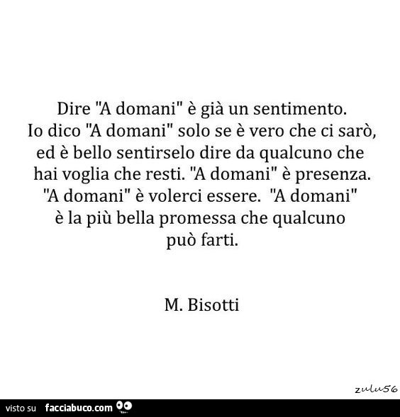 Dire "a domani" è già un sentimento. Io dico a domani solo se è vero che ci sarò, ed è bello sentirselo dire da qualcuno che hai voglia che resti. A domani è presenza. A domani è volerci essere. A domani è la più bella promessa che qualcuno può 