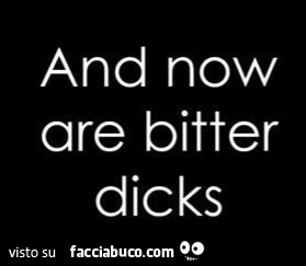 And now are bitter dicks