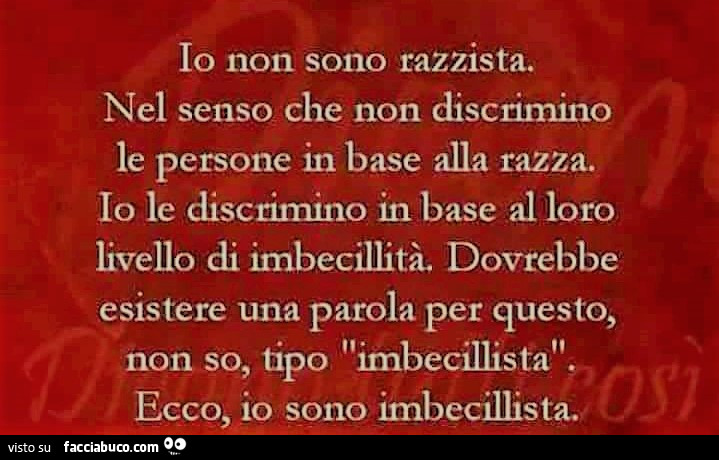 Io non sono razzista. Nel senso che non discrimino le persone in base alla razza. Io le discrimino in base al loro livello di imbecillità. Dovrebbe esistere una parola per questo, non so, tipo imbecillista. Ecco, io sono imbecillista
