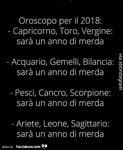 Oroscopo per il 2018: capricorno, toro, vergine: sarà un anno di merda acquario, gemelli, bilancia: sarà un anno di merda pesci, cancro, scorpione: sarà un anno di merda ariete, leone, sagittario: sarà un anno di merda