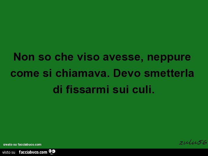 Non so che viso avesse, neppure come si chiamava. Devo smetterla di fissarmi sui culi