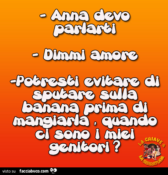 Anna devo parlarti. Dimmi amore. Potresti evitare di sputare sulla banana prima di mangiarla quando ci sono i miei genitori?