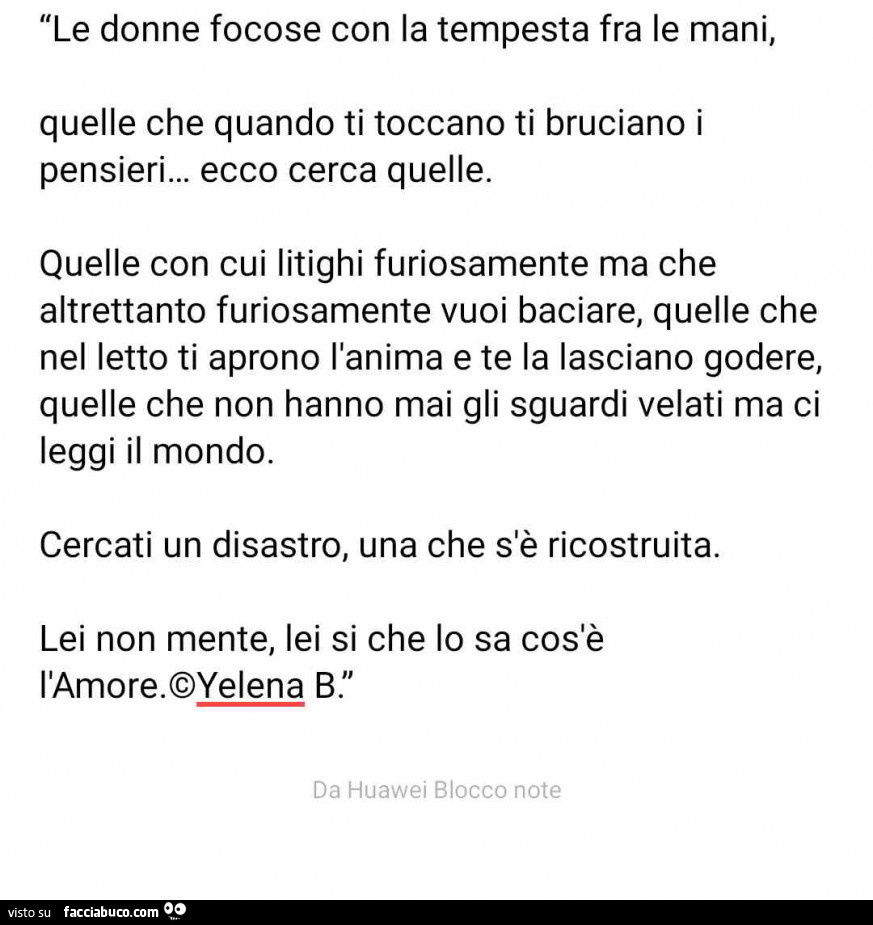 Le donne focose con la tempesta fra le mani, quelle che quando ti toccano ti bruciano i pensieri… ecco cerca quelle. Quelle con cui litighi furiosamente ma che altrettanto furiosamente vuoi baciare