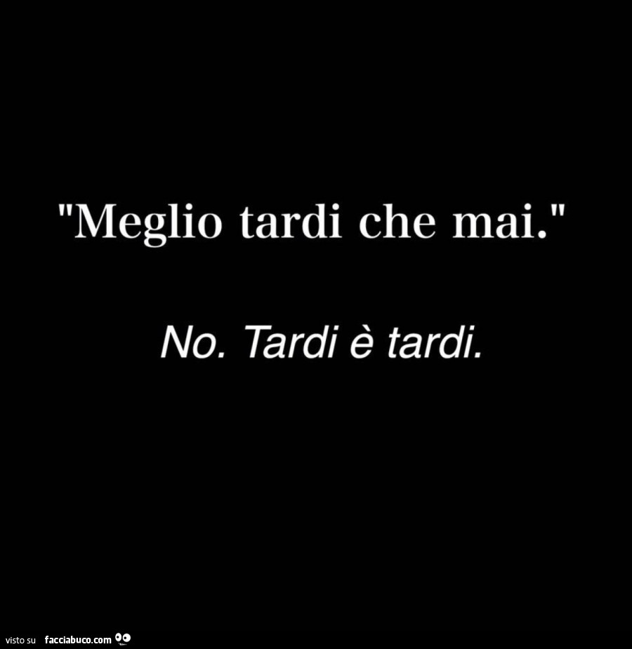 Meglio tardi che mai. No. Tardi è tardi