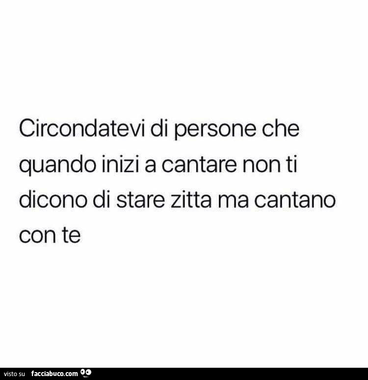 Circondatevi di persone che quando inizi a cantare non ti dicono di stare zitta ma cantano con te