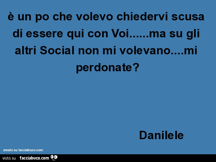 È un po che volevo chiedervi scusa di essere qui con voi… ma su gli altri social non mi volevano… mi perdonate? Danilele