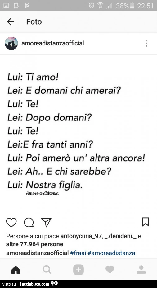 Lui: ti amo! Lei: E domani chi amerai? Lui: te! Lei: dopo domani? Lui: te! Lei: e fra tanti anni? Lui: poi amerò un' altra ancora! Lei: ah e chi sarebbe? Lui: nostra figlia