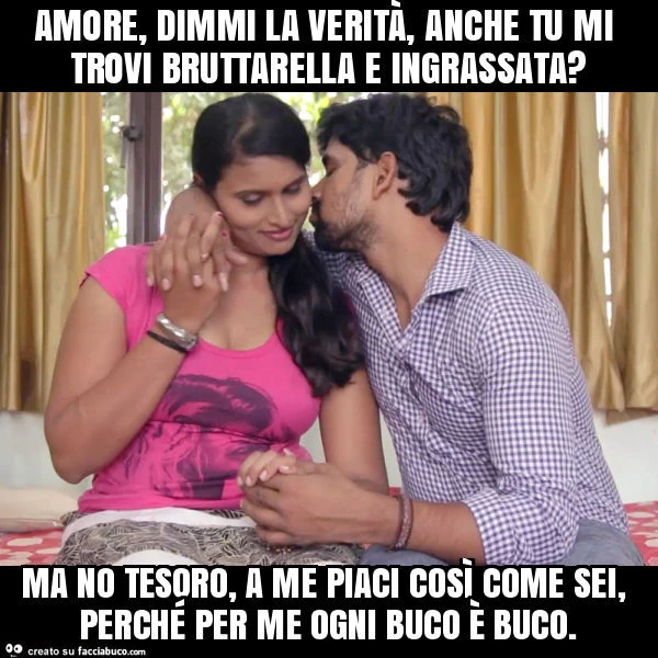 Amore, dimmi la verità, anche tu mi trovi bruttarella e ingrassata? Ma no tesoro, a me piaci così come sei, perché per me ogni buco è buco