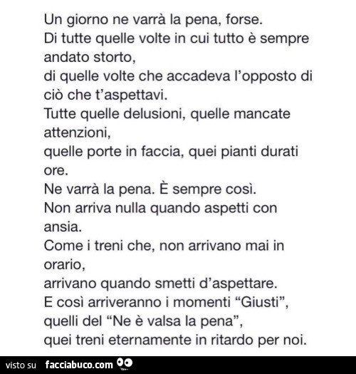 Un giorno ne varrà la pena, forse. Di tutte quelle volte in cui tutto è sempre andato storto, di quelle volte che accadeva l'opposto di ciò che t'aspettavi. Tutte quelle delusioni, quelle mancate attenzioni, quelle porte in faccia, quei pianti d