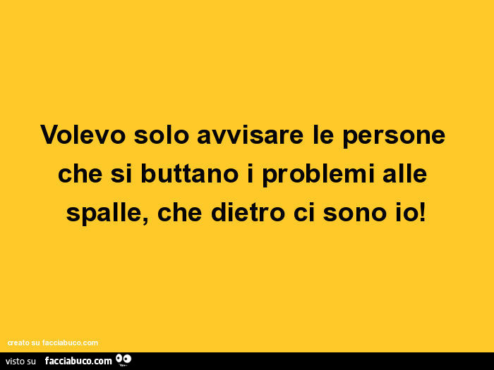 Volevo solo avvisare le persone che si buttano i problemi alle spalle, che dietro ci sono io