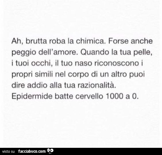 Ah, brutta roba la chimica. Forse anche peggio dell'amore. Quando la tua pelle, i tuoi occhi, il tuo naso riconoscono i propri simili nel corpo di un altro puoi dire addio alla tua razionalità. Epidermide batte cervello 1000 a o