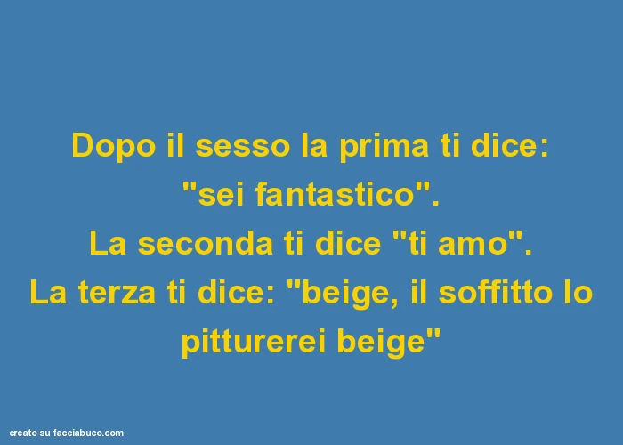 Dopo il sesso la prima ti dice: "sei fantastico". La seconda ti dice "ti amo". La terza ti dice: "beige, il soffitto lo pitturerei beige"