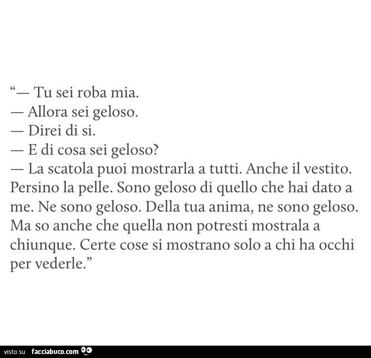 Tu sei roba mia. Allora sei geloso. Direi di si. E di cosa sei geloso? La scatola puoi mostrarla a tutti. Anche il vestito. Persino la pelle. Sono geloso di quello che hai dato a me. Ne sono geloso. Della tua anima, ne sono geloso