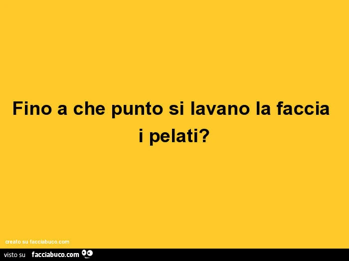 Fino a che punto si lavano la faccia i pelati?