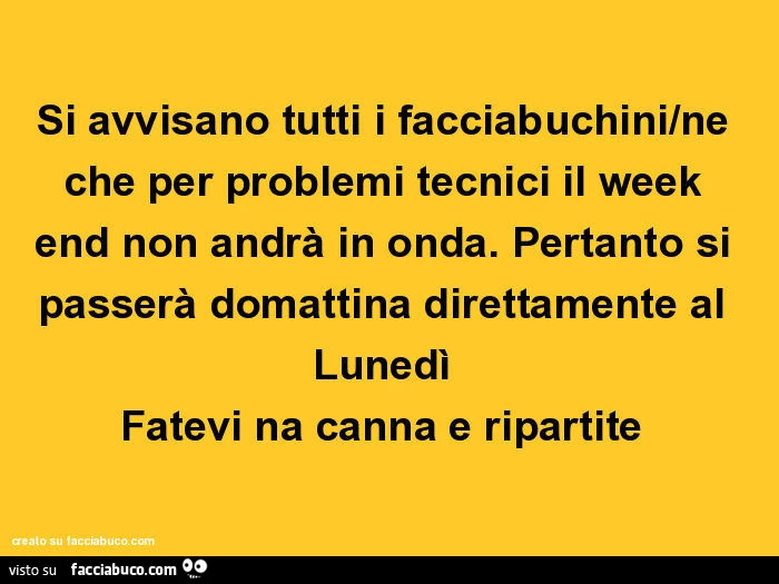 Si avvisano tutti i facciabuchini/ne che per problemi tecnici il week end non andrà in onda. Pertanto si passerà domattina direttamente al lunedì fatevi na canna e ripartite
