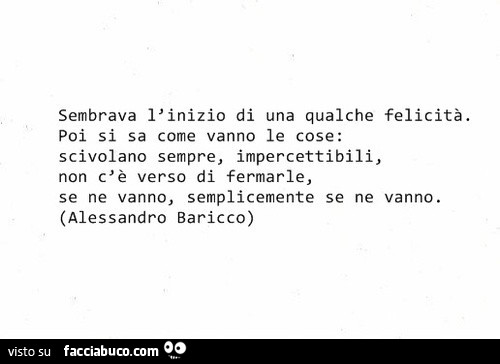 Sembrava l'inizio di una qualche felicità. Poi si sa come vanno le cose: scivolano sempre, impercettibili, non c'è verso di fermarle, se ne vanno, semplicemente se ne vanno. Alessandro Baricco