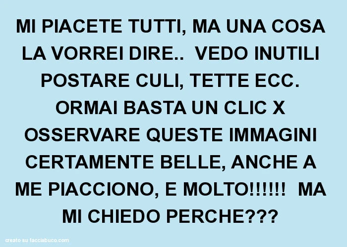Mi piacete tutti, ma una cosa la vorrei dire. Vedo inutili postare culi, tette ecc. Ormai basta un clic x osservare queste immagini certamente belle, anche a me piacciono, e molto! Ma mi chiedo perché?