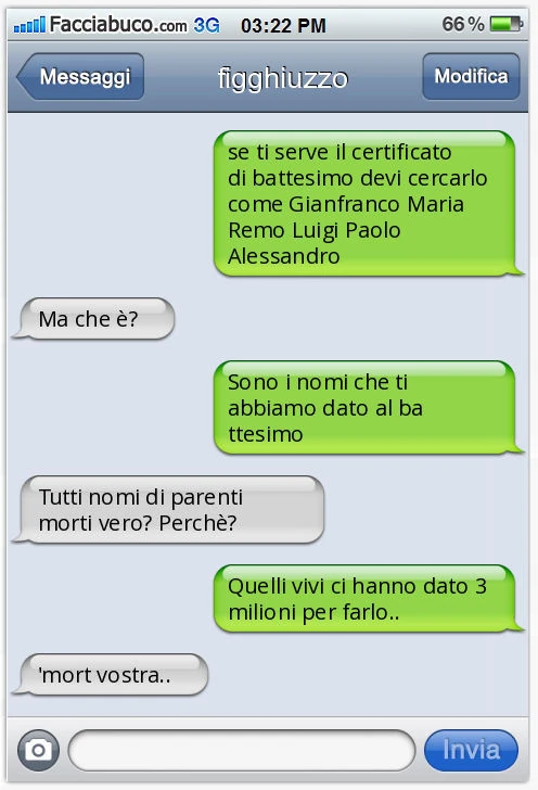 Se ti serve il certificato di battesimo devi cercarlo come Gianfranco Maria Remo Luigi Paolo Alessandro. Ma che è? Sono i nomi che ti abbiamo dato al battesimo. Tutti nomi di parenti morti vero? Perchè? Quelli vivi ci hanno dato 3 milioni per farlo. '