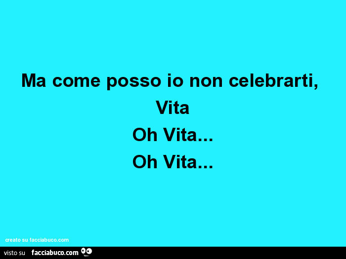 Ma come posso io non celebrarti, vita oh vita… oh vita