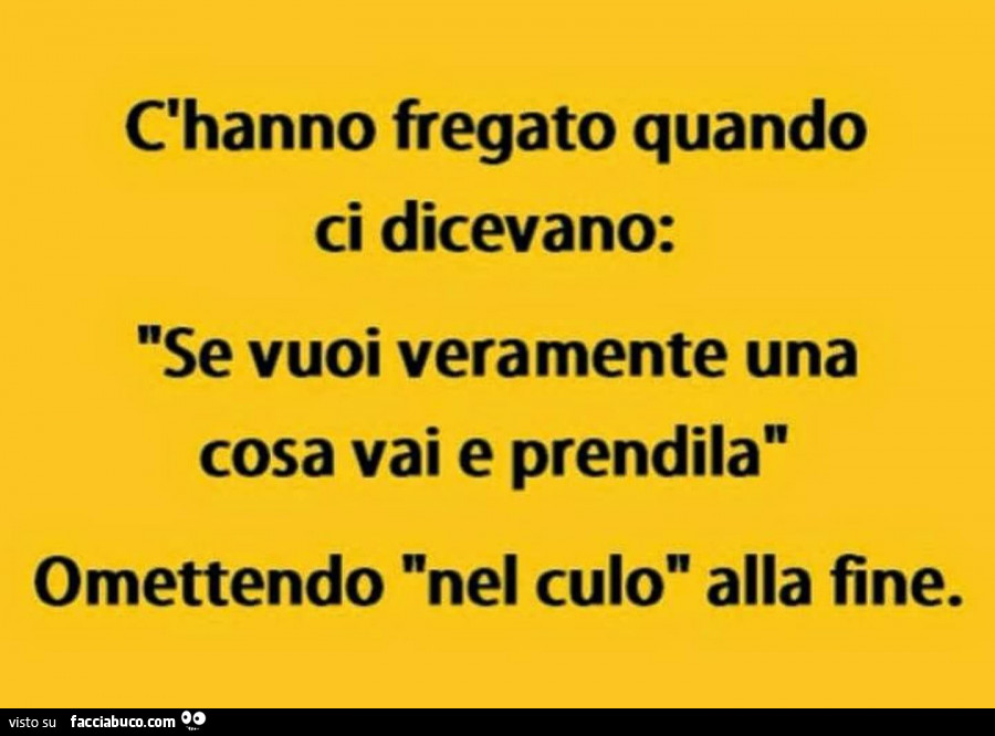 C'hanno fregato quando ci dicevano: se vuoi veramente una cosa vai e prendila omettendo nel culo alla fine