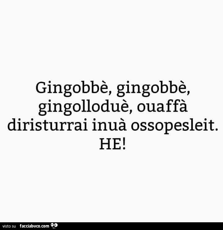 Gingobbè, gingobbè, gingolloduè, ouaffà diristurrai inuà ossopesleit. He