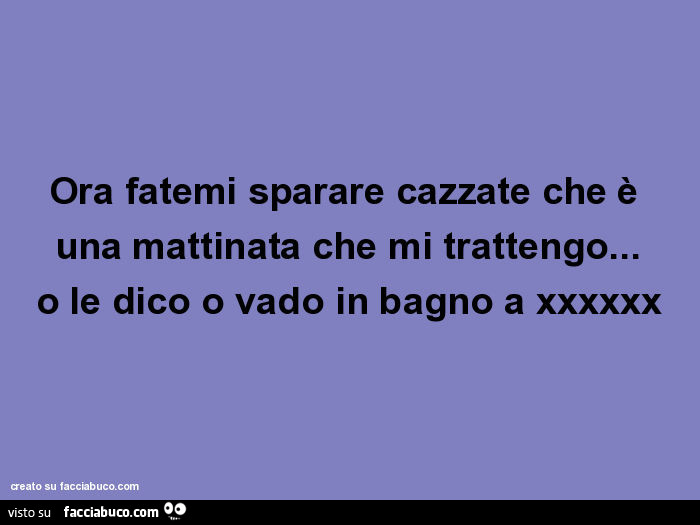 Ora fatemi sparare cazzate che è una mattinata che mi trattengo… o le dico o vado in bagno a xxxxxx