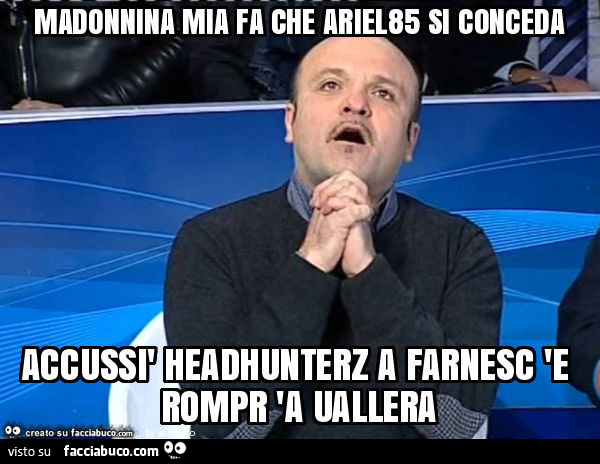Madonnina mia fa che ariel85 si conceda accussì headhunterz a farnesc 'e rompr 'a uallera