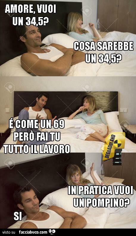 Amore, vuoi un 34,5? Cosa sarebbe un 34,5? È Come un 69 però fai tu tutto il lavoro. In pratica vuoi un pompino? Si