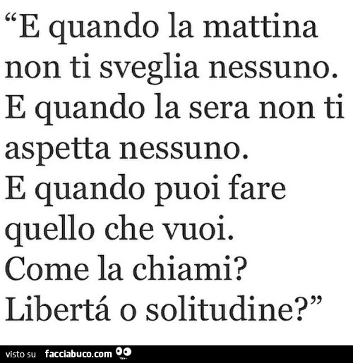 E quando la mattina non ti sveglia nessuno e quando la sera non ti aspetta nessuno e quando puoi fare quello che vuoi come la chiami? Libertà o solitudine?