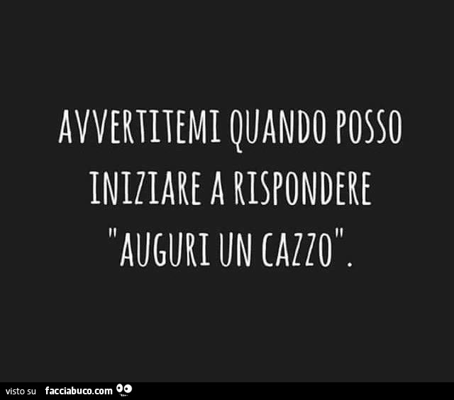 Avvertitemi quando posso iniziare a rispondere auguri un cazzo
