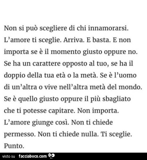 Non si può scegliere di chi innamorarsi. L'amore ti sceglie. Arriva. E basta. E non importa se è il momento giusto oppure no. Se ha un carattere opposto al tuo, se ha il doppio della tua età o la metà. Se è l'uomo di un'altra o vive nell