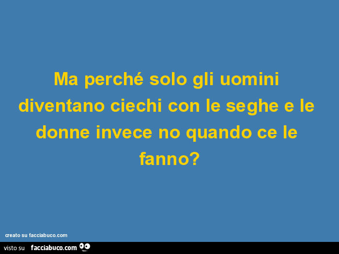 Ma perché solo gli uomini diventano ciechi con le seghe e le donne invece no quando ce le fanno?