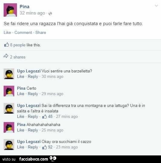 Se fai ridere una ragazza l'hai già conquistata e puoi farle fare tutto. Vuoi sentire una barzelletta? Certo. Sai la differenza tra una montagna e una lattuga?