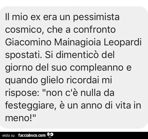 Il mio ex era un pessimista cosmico, che a confronto giacomino mainagioia leopardi spostati. Si dimenticò del giorno del suo compleanno e quando glielo ricordai mi rispose: non c'è nulla da festeggiare, è un anno di vita in meno