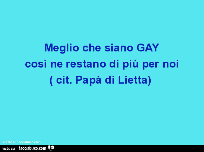 Meglio che siano GAY così ne restano di più per noi. Cit. Papà di Lietta