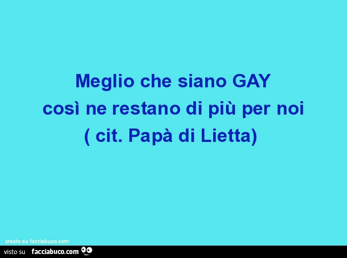 Meglio che siano GAY così ne restano di più per noi. Cit. Papà di Lietta