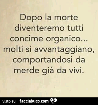 Dopo la morte diventeremo tutti concime organico… molti si avvantaggiano, comportandosi da merde, già da vivi