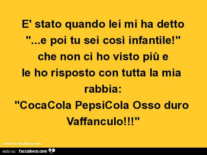 È stato quando lei mi ha detto… e poi tu sei così infantile! Che non ci ho visto più e le ho risposto con tutta la mia rabbia: cocacola pepsicola osso duro vaffanculo