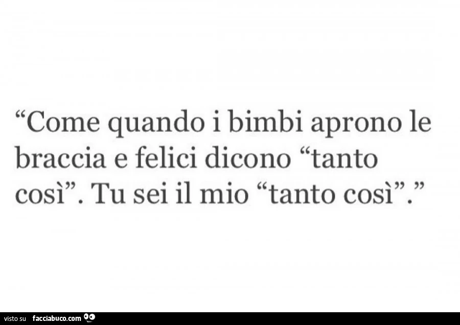 Come quando i bimbi aprono le braccia e felici dicono tanto così. Tu sei il mio tanto cosi