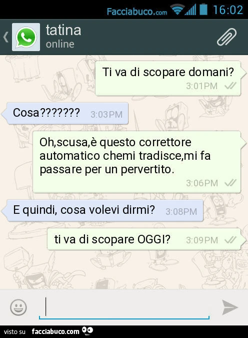 Ti va di scopare domani? Cosa? Oh, scusa, è questo correttore automatico chemi tradisce, mi fa passare per un pervertito. E quindi, cosa volevi dirmi? Ti va di scopare OGGI?