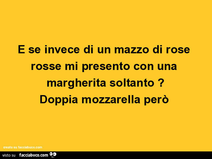 E se invece di un mazzo di rose rosse mi presento con una margherita soltanto? Doppia mozzarella però