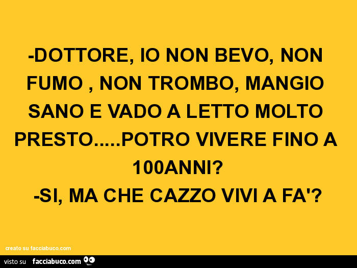 Dottore, io non bevo, non fumo, non trombo, mangio sano e vado a letto molto presto… potrò vivere fino a 100 anni? Si, ma che cazzo vivi a fà?