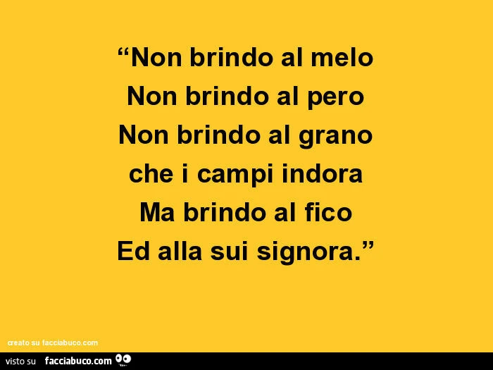 Non brindo al melo. Non brindo al pero. Non brindo al grano che i campi indora. Ma brindo al fico ed alla sui signora
