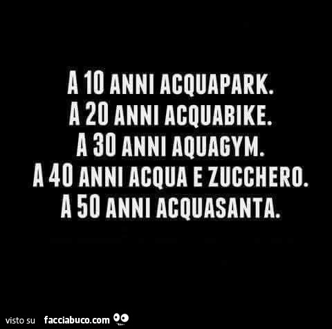 A 10 anni acquapark. A 20 anni acquabike. A 30 anni aquagym. A 40 anni acqua e zucchero. A 50 anni acquasanta