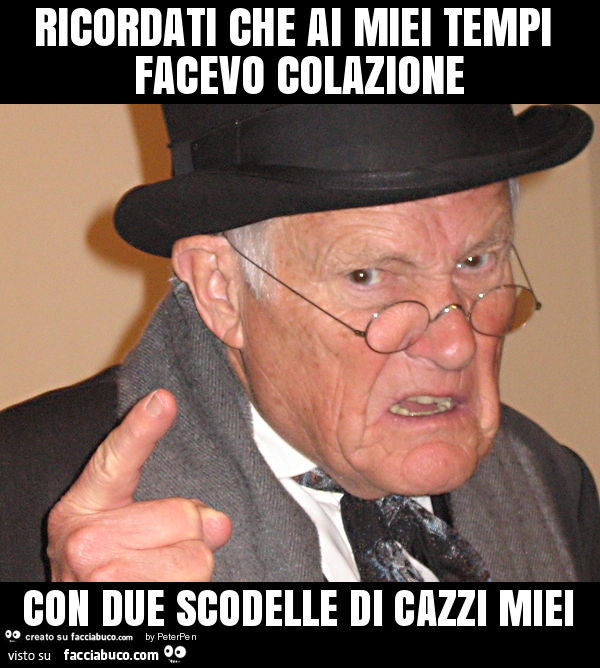 Ricordati che ai miei tempi facevo colazione con due scodelle di cazzi miei