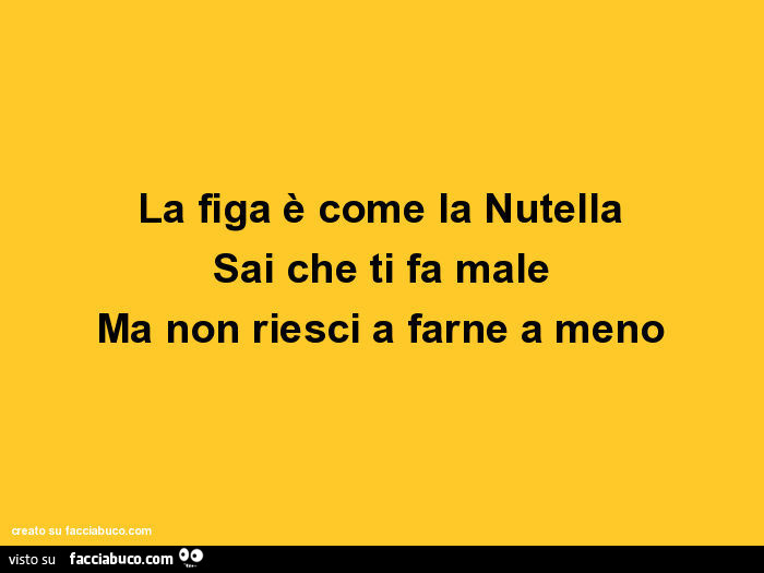 La figa è come la nutella sai che ti fa male ma non riesci a farne a meno