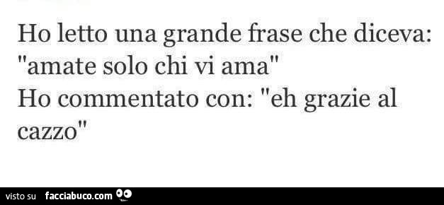 Ho letto una grande frase che diceva: amate solo chi vi ama, ho commentato con: eh grazie al cazzo