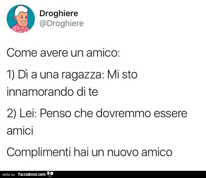 Come avere un amico: 1) dì a una ragazza: mi sto innamorando di te 2) lei: penso che dovremmo essere amici. Complimenti hai un nuovo amico